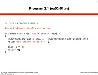 2



                                                               Program 2.1 (ex02-01.m)



        // First program example

        #import <Foundation/Foundation.h>

        int main (int argc, const char * argv[])
        {
        ! NSAutoreleasePool * pool = [[NSAutoreleasePool alloc] init];
        ! NSLog (@"Programming is fun");
        !
        ! [pool drain];
        ! return 0;
        }




 Atit Patumvan, Faculty of Management and Information Sciences, Naresuan University      Object-Oriented Programming Language

วันอังคารที่ 7 กุมภาพันธ์ 12
 