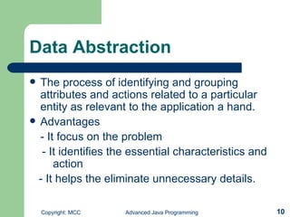 Data Abstraction The process of identifying and grouping attributes and actions related to a particular entity as relevant to the application a hand. Advantages - It focus on the problem - It identifies the essential characteristics and  action  - It helps the eliminate unnecessary details. 