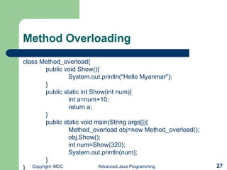 Method Overloading class Method_overload{ public void Show(){ System.out.println(&quot;Hello Myanmar&quot;); } public static int Show(int num){ int a=num+10; return a; } public static void main(String args[]){ Method_overload obj=new Method_overload(); obj.Show(); int num=Show(320); System.out.println(num); } } 