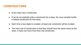CONSTRUCTORS
● Every class has a constructor.
● If we do not explicitly write a constructor for a class, the Java compiler builds
a default constructor for that class.
● Each time a new object is created, at least one constructor will be invoked.
● The main rule of constructors is that they should have the same name as the
class. A class can have more than one constructor.
 