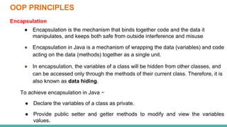 OOP PRINCIPLES
Encapsulation
● Encapsulation is the mechanism that binds together code and the data it
manipulates, and keeps both safe from outside interference and misuse
● Encapsulation in Java is a mechanism of wrapping the data (variables) and code
acting on the data (methods) together as a single unit.
● In encapsulation, the variables of a class will be hidden from other classes, and
can be accessed only through the methods of their current class. Therefore, it is
also known as data hiding.
To achieve encapsulation in Java −
● Declare the variables of a class as private.
● Provide public setter and getter methods to modify and view the variables
values.
 