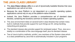 THE JAVA CLASS LIBRARY
● The Java Class Library (JCL) is a set of dynamically loadable libraries that Java
applications can call at run time.
● Because the Java Platform is not dependent on a specific operating system,
applications cannot rely on any of the platform-native libraries.
● Instead, the Java Platform provides a comprehensive set of standard class
libraries, containing the functions common to modern operating systems.
● The Java environment relies on several built-in class libraries that contain many
built-in methods that provide support for such things as I/O, string handling,
networking,and graphics.
● The standard classes also provide support for windowed output. Thus, Java as a
totality is a combination of the Java language itself, plus its standard classes
● Two of Java’s built-in methods: println( ) are members of the System class,which
is a class predefined by Java that is automatically included in your programs
 