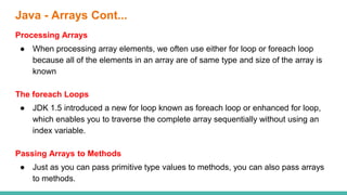 Java - Arrays Cont...
Processing Arrays
● When processing array elements, we often use either for loop or foreach loop
because all of the elements in an array are of same type and size of the array is
known
The foreach Loops
● JDK 1.5 introduced a new for loop known as foreach loop or enhanced for loop,
which enables you to traverse the complete array sequentially without using an
index variable.
Passing Arrays to Methods
● Just as you can pass primitive type values to methods, you can also pass arrays
to methods.
 