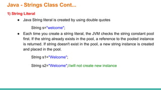 1) String Literal
● Java String literal is created by using double quotes
String s="welcome";
● Each time you create a string literal, the JVM checks the string constant pool
first. If the string already exists in the pool, a reference to the pooled instance
is returned. If string doesn't exist in the pool, a new string instance is created
and placed in the pool.
String s1="Welcome";
String s2="Welcome";//will not create new instance
Java - Strings Class Cont...
 