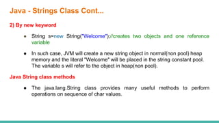 2) By new keyword
● String s=new String("Welcome");//creates two objects and one reference
variable
● In such case, JVM will create a new string object in normal(non pool) heap
memory and the literal "Welcome" will be placed in the string constant pool.
The variable s will refer to the object in heap(non pool).
Java String class methods
● The java.lang.String class provides many useful methods to perform
operations on sequence of char values.
Java - Strings Class Cont...
 