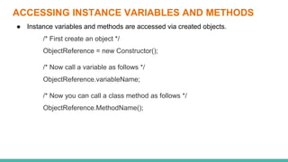 ACCESSING INSTANCE VARIABLES AND METHODS
● Instance variables and methods are accessed via created objects.
/* First create an object */
ObjectReference = new Constructor();
/* Now call a variable as follows */
ObjectReference.variableName;
/* Now you can call a class method as follows */
ObjectReference.MethodName();
 