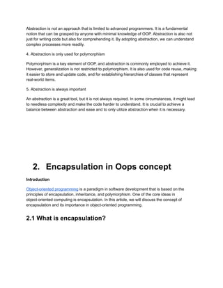 Abstraction is not an approach that is limited to advanced programmers. It is a fundamental
notion that can be grasped by anyone with minimal knowledge of OOP. Abstraction is also not
just for writing code but also for comprehending it. By adopting abstraction, we can understand
complex processes more readily.
4. Abstraction is only used for polymorphism
Polymorphism is a key element of OOP, and abstraction is commonly employed to achieve it.
However, generalization is not restricted to polymorphism. It is also used for code reuse, making
it easier to store and update code, and for establishing hierarchies of classes that represent
real-world items.
5. Abstraction is always important
An abstraction is a great tool, but it is not always required. In some circumstances, it might lead
to needless complexity and make the code harder to understand. It is crucial to achieve a
balance between abstraction and ease and to only utilize abstraction when it is necessary.
2. Encapsulation in Oops concept
Introduction
Object-oriented programming is a paradigm in software development that is based on the
principles of encapsulation, inheritance, and polymorphism. One of the core ideas in
object-oriented computing is encapsulation. In this article, we will discuss the concept of
encapsulation and its importance in object-oriented programming.
2.1 What is encapsulation?
 