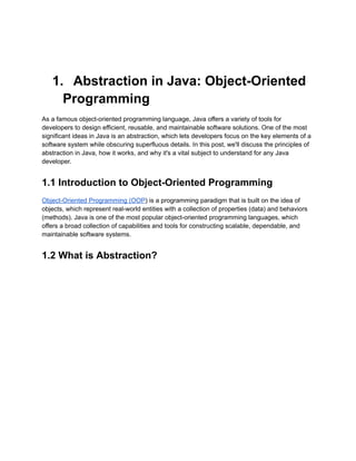 1. Abstraction in Java: Object-Oriented
Programming
As a famous object-oriented programming language, Java offers a variety of tools for
developers to design efficient, reusable, and maintainable software solutions. One of the most
significant ideas in Java is an abstraction, which lets developers focus on the key elements of a
software system while obscuring superfluous details. In this post, we'll discuss the principles of
abstraction in Java, how it works, and why it's a vital subject to understand for any Java
developer.
1.1 Introduction to Object-Oriented Programming
Object-Oriented Programming (OOP) is a programming paradigm that is built on the idea of
objects, which represent real-world entities with a collection of properties (data) and behaviors
(methods). Java is one of the most popular object-oriented programming languages, which
offers a broad collection of capabilities and tools for constructing scalable, dependable, and
maintainable software systems.
1.2 What is Abstraction?
 