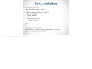 Encapsulation
function Photo(name) {
var _name = name || "photo";
Object.defineProperty(this, "name", {
get: function() {
return _name;
},
set: function(name) {
_name = name;
}
});
}
var photo = new Photo();
photo.name = "picture"; // sets photo name to "picture"
photo.name; // returns “picture”
 