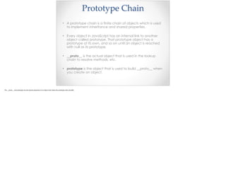 Prototype  Chain
• A prototype chain is a finite chain of objects which is used
to implement inheritance and shared properties.
• Every object in JavaScript has an internal link to another
object called prototype. That prototype object has a
prototype of its own, and so on until an object is reached
with null as its prototype.
• __proto__ is the actual object that is used in the lookup
chain to resolve methods, etc.
• prototype is the object that is used to build __proto__ when
you create an object.
 