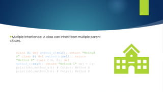Multiple Inheritance: A class can inherit from multiple parent
classes.
class A: def method_a(self): return "Method
A" class B: def method_b(self): return
"Method B" class C(A, B): def
method_c(self): return "Method C" obj = C()
print(obj.method_a()) # Output: Method A
print(obj.method_b()) # Output: Method B
 