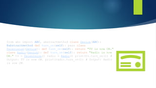 from abc import ABC, abstractmethod class Device(ABC):
@abstractmethod def turn_on(self): pass class
Television(Device): def turn_on(self): return "TV is now ON."
class Radio(Device): def turn_on(self): return "Radio is now
ON." tv = Television() radio = Radio() print(tv.turn_on()) #
Output: TV is now ON. print(radio.turn_on()) # Output: Radio
is now ON.
 