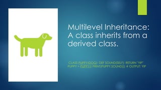 Multilevel Inheritance:
A class inherits from a
derived class.
CLASS PUPPY(DOG): DEF SOUND(SELF): RETURN "YIP"
PUPPY = PUPPY() PRINT(PUPPY.SOUND()) # OUTPUT: YIP
 