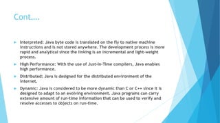 Cont….
 Interpreted: Java byte code is translated on the fly to native machine
instructions and is not stored anywhere. The development process is more
rapid and analytical since the linking is an incremental and light-weight
process.
 High Performance: With the use of Just-In-Time compilers, Java enables
high performance.
 Distributed: Java is designed for the distributed environment of the
internet.
 Dynamic: Java is considered to be more dynamic than C or C++ since it is
designed to adapt to an evolving environment. Java programs can carry
extensive amount of run-time information that can be used to verify and
resolve accesses to objects on run-time.
 