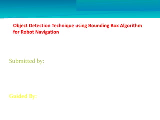 Object Detection Technique using Bounding Box Algorithm 
for Robot Navigation 
Submitted by: 
1.Akshay Chidrawar (11) 
2.Vaibhav Khedkar (34) 
3.Ajay Patkar (56) 
4.Vishal Thakur (71) 
Guided By: 
Mr.Shailesh Nandgaonkar 
 
