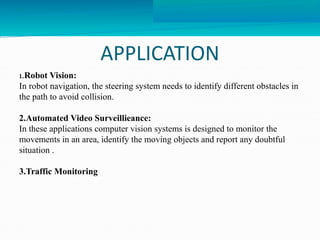 APPLICATION 
1.Robot Vision: 
In robot navigation, the steering system needs to identify different obstacles in 
the path to avoid collision. 
2.Automated Video Surveillieance: 
In these applications computer vision systems is designed to monitor the 
movements in an area, identify the moving objects and report any doubtful 
situation . 
3.Traffic Monitoring 
 