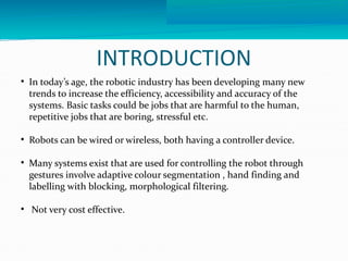 INTRODUCTION 
 In today’s age, the robotic industry has been developing many new 
trends to increase the efficiency, accessibility and accuracy of the 
systems. Basic tasks could be jobs that are harmful to the human, 
repetitive jobs that are boring, stressful etc. 
 Robots can be wired or wireless, both having a controller device. 
 Many systems exist that are used for controlling the robot through 
gestures involve adaptive colour segmentation , hand finding and 
labelling with blocking, morphological filtering. 
 Not very cost effective. 
 