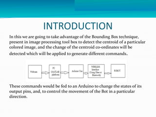 INTRODUCTION 
In this we are going to take advantage of the Bounding Box technique, 
present in image processing tool box to detect the centroid of a particular 
colored image, and the change of the centroid co-ordinates will be 
detected which will be applied to generate different commands. 
These commands would be fed to an Arduino to change the states of its 
output pins, and, to control the movement of the Bot in a particular 
direction. 
 