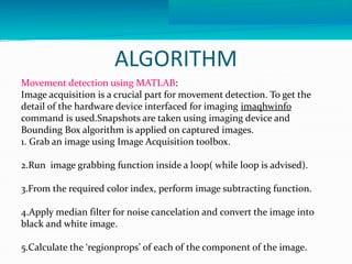 ALGORITHM 
Movement detection using MATLAB: 
Image acquisition is a crucial part for movement detection. To get the 
detail of the hardware device interfaced for imaging imaqhwinfo 
command is used.Snapshots are taken using imaging device and 
Bounding Box algorithm is applied on captured images. 
1. Grab an image using Image Acquisition toolbox. 
2.Run image grabbing function inside a loop( while loop is advised). 
3.From the required color index, perform image subtracting function. 
4.Apply median filter for noise cancelation and convert the image into 
black and white image. 
5.Calculate the ‘regionprops’ of each of the component of the image. 
 