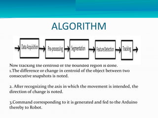 ALGORITHM 
Now tracking the centroid of the bounded region is done. 
1.The difference or change in centroid of the object between two 
consecutive snapshots is noted. 
2. After recognizing the axis in which the movement is intended, the 
direction of change is noted. 
3.Command corresponding to it is generated and fed to the Arduino 
thereby to Robot. 
 