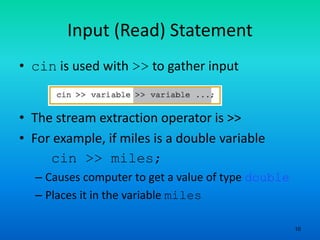 10
Input (Read) Statement
• cin is used with >> to gather input
• The stream extraction operator is >>
• For example, if miles is a double variable
cin >> miles;
– Causes computer to get a value of type double
– Places it in the variable miles
 