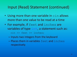 11
Input (Read) Statement (continued)
• Using more than one variable in cin allows
more than one value to be read at a time
• For example, if feet and inches are
variables of type int, a statement such as:
cin >> feet >> inches;
– Inputs two integers from the keyboard
– Places them in variables feet and inches
respectively
 
