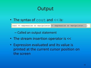 15
Output
• The syntax of cout and << is:
– Called an output statement
• The stream insertion operator is <<
• Expression evaluated and its value is
printed at the current cursor position on
the screen
 