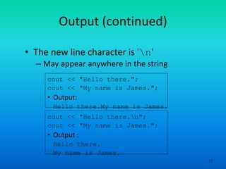 17
Output (continued)
• The new line character is 'n'
– May appear anywhere in the string
cout << "Hello there.";
cout << "My name is James.";
• Output:
Hello there.My name is James.
cout << "Hello there.n";
cout << "My name is James.";
• Output :
Hello there.
My name is James.
 