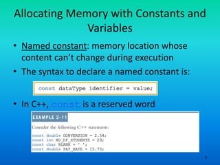 3
Allocating Memory with Constants and
Variables
• Named constant: memory location whose
content can’t change during execution
• The syntax to declare a named constant is:
• In C++, const is a reserved word
 