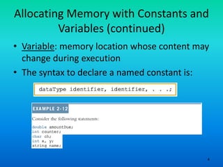 4
Allocating Memory with Constants and
Variables (continued)
• Variable: memory location whose content may
change during execution
• The syntax to declare a named constant is:
 