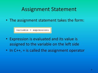 6
Assignment Statement
• The assignment statement takes the form:
• Expression is evaluated and its value is
assigned to the variable on the left side
• In C++, = is called the assignment operator
 
