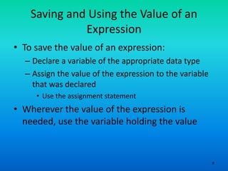 8
Saving and Using the Value of an
Expression
• To save the value of an expression:
– Declare a variable of the appropriate data type
– Assign the value of the expression to the variable
that was declared
• Use the assignment statement
• Wherever the value of the expression is
needed, use the variable holding the value
 