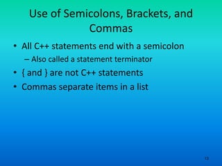 13
Use of Semicolons, Brackets, and
Commas
• All C++ statements end with a semicolon
– Also called a statement terminator
• { and } are not C++ statements
• Commas separate items in a list
 