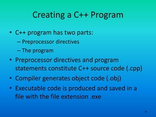 6
Creating a C++ Program
• C++ program has two parts:
– Preprocessor directives
– The program
• Preprocessor directives and program
statements constitute C++ source code (.cpp)
• Compiler generates object code (.obj)
• Executable code is produced and saved in a
file with the file extension .exe
 