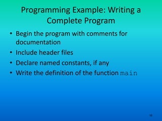 10
Programming Example: Writing a
Complete Program
• Begin the program with comments for
documentation
• Include header files
• Declare named constants, if any
• Write the definition of the function main
 