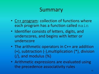 13
Summary
• C++ program: collection of functions where
each program has a function called main
• Identifier consists of letters, digits, and
underscores, and begins with letter or
underscore
• The arithmetic operators in C++ are addition
(+), subtraction (-),multiplication (*), division
(/), and modulus (%)
• Arithmetic expressions are evaluated using
the precedence associativity rules
 