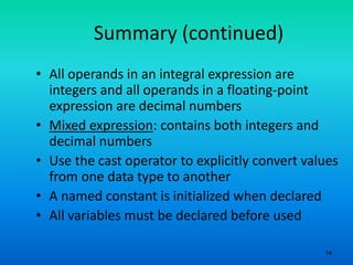 14
Summary (continued)
• All operands in an integral expression are
integers and all operands in a floating-point
expression are decimal numbers
• Mixed expression: contains both integers and
decimal numbers
• Use the cast operator to explicitly convert values
from one data type to another
• A named constant is initialized when declared
• All variables must be declared before used
 