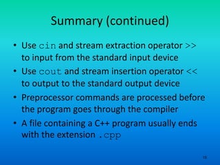 15
Summary (continued)
• Use cin and stream extraction operator >>
to input from the standard input device
• Use cout and stream insertion operator <<
to output to the standard output device
• Preprocessor commands are processed before
the program goes through the compiler
• A file containing a C++ program usually ends
with the extension .cpp
 