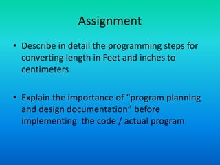 Assignment
• Describe in detail the programming steps for
converting length in Feet and inches to
centimeters
• Explain the importance of “program planning
and design documentation” before
implementing the code / actual program
 