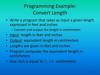 2
Programming Example:
Convert Length
• Write a program that takes as input a given length
expressed in feet and inches
– Convert and output the length in centimeters
• Input: length in feet and inches
• Output: equivalent length in centimeters
• Lengths are given in feet and inches
• Program computes the equivalent length in
centimeters
• One inch is equal to 2.54 centimeters
 