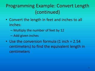 3
Programming Example: Convert Length
(continued)
• Convert the length in feet and inches to all
inches:
– Multiply the number of feet by 12
– Add given inches
• Use the conversion formula (1 inch = 2.54
centimeters) to find the equivalent length in
centimeters
 