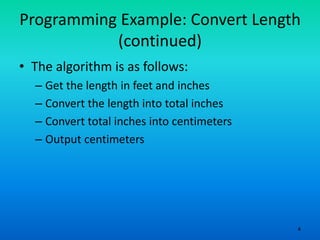 4
Programming Example: Convert Length
(continued)
• The algorithm is as follows:
– Get the length in feet and inches
– Convert the length into total inches
– Convert total inches into centimeters
– Output centimeters
 