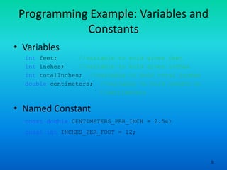 5
Programming Example: Variables and
Constants
• Variables
int feet; //variable to hold given feet
int inches; //variable to hold given inches
int totalInches; //variable to hold total inches
double centimeters; //variable to hold length in
//centimeters
• Named Constant
const double CENTIMETERS_PER_INCH = 2.54;
const int INCHES_PER_FOOT = 12;
 