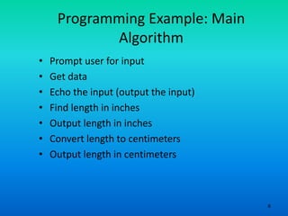 6
Programming Example: Main
Algorithm
• Prompt user for input
• Get data
• Echo the input (output the input)
• Find length in inches
• Output length in inches
• Convert length to centimeters
• Output length in centimeters
 