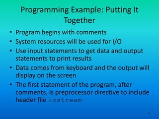 7
Programming Example: Putting It
Together
• Program begins with comments
• System resources will be used for I/O
• Use input statements to get data and output
statements to print results
• Data comes from keyboard and the output will
display on the screen
• The first statement of the program, after
comments, is preprocessor directive to include
header file iostream
 