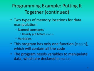 8
Programming Example: Putting It
Together (continued)
• Two types of memory locations for data
manipulation:
– Named constants
• Usually put before main
– Variables
• This program has only one function (main),
which will contain all the code
• The program needs variables to manipulate
data, which are declared in main
 