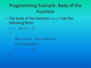 9
Programming Example: Body of the
Function
• The body of the function main has the
following form:
int main ()
{
declare variables
statements
return 0;
}
 