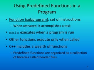 11
Using Predefined Functions in a
Program
• Function (subprogram): set of instructions
– When activated, it accomplishes a task
• main executes when a program is run
• Other functions execute only when called
• C++ includes a wealth of functions
– Predefined functions are organized as a collection
of libraries called header files
 