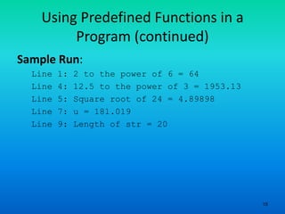 15
Using Predefined Functions in a
Program (continued)
Sample Run:
Line 1: 2 to the power of 6 = 64
Line 4: 12.5 to the power of 3 = 1953.13
Line 5: Square root of 24 = 4.89898
Line 7: u = 181.019
Line 9: Length of str = 20
 