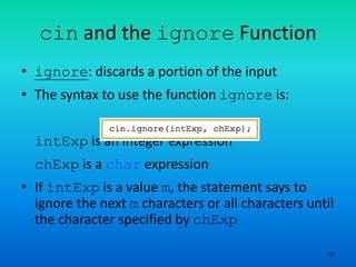 17
cin and the ignore Function
• ignore: discards a portion of the input
• The syntax to use the function ignore is:
intExp is an integer expression
chExp is a char expression
• If intExp is a value m, the statement says to
ignore the next m characters or all characters until
the character specified by chExp
 